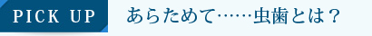 PICK UP　あらためて……虫歯とは？