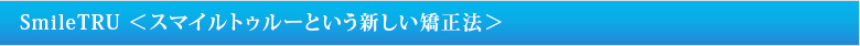 SmileTRU ＜スマイルトゥルーという新しい矯正法＞